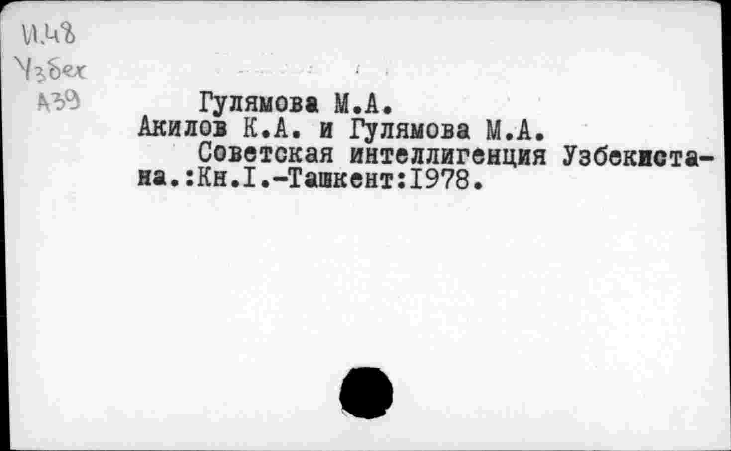 ﻿Гулямова М.А.
Акилов К.А. и Гулямова М.А.
Советская интеллигенция Узбекистана. :Кн.1.-Ташкент:1978.